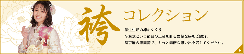 袴コレクション 学生生活の締めくくり、卒業式という節目の正装を彩る素敵な袴をご紹介。菊京屋の卒業袴で、もっと素敵な思い出を残してください。