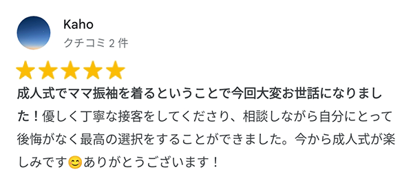 成人式でママ振袖を着るということで今回大変お世話になりました!優しく丁寧な接客をしてください、相談しながら自分にとって後悔がなく最高の選択をすることができました。今から成人式が楽しみです。ありがとうございます!