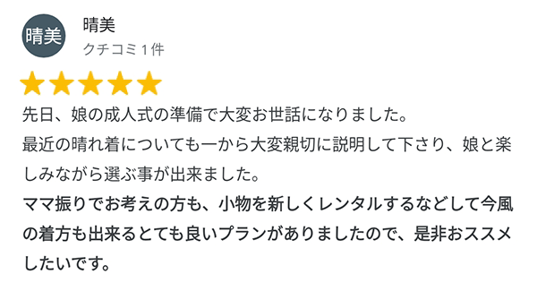 先日、娘の成人式の準備で大変お世話になりました。最近の晴れ着についても一から大変親切に説明してくださり、娘と楽しみながら選ぶことができました。ママ振りでお考えの方も、小物を新しくレンタルするなどして今風の着方も出来るとても良いプランがありましたので、是非おすすめしたいです。